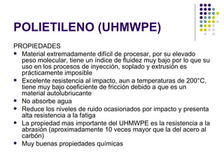POLIETILENO (UHMWPE)
PROPIEDADES
 Material extremadamente difícil de procesar, por su elevado
  peso molecular, tiene un índice de fluidez muy bajo por lo que su
  uso en los procesos de inyección, soplado y extrusión es
  prácticamente imposible
 Excelente resistencia al impacto, aun a temperaturas de 200°C,
  tiene muy bajo coeficiente de fricción debido a que es un
  material autolubriucante
 No absorbe agua
 Reduce los niveles de ruido ocasionados por impacto y presenta
  alta resistencia a la fatiga
 La propiedad mas importante del UHMWPE es la resistencia a la
  abrasión (aproximadamente 10 veces mayor que la del acero al
  carbón)
 Muy buenas propiedades químicas
 