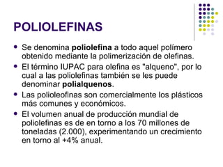 POLIOLEFINAS
   Se denomina poliolefina a todo aquel polímero
    obtenido mediante la polimerización de olefinas.
   El término IUPAC para olefina es "alqueno", por lo
    cual a las poliolefinas también se les puede
    denominar polialquenos.
   Las polioleofinas son comercialmente los plásticos
    más comunes y económicos.
   El volumen anual de producción mundial de
    poliolefinas es de en torno a los 70 millones de
    toneladas (2.000), experimentando un crecimiento
    en torno al +4% anual.
 