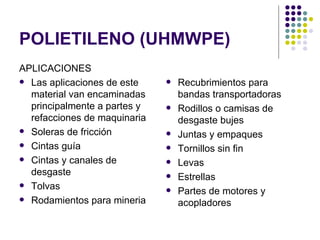 POLIETILENO (UHMWPE)
APLICACIONES
 Las aplicaciones de este       Recubrimientos para
  material van encaminadas        bandas transportadoras
  principalmente a partes y      Rodillos o camisas de
  refacciones de maquinaria       desgaste bujes
 Soleras de fricción            Juntas y empaques
 Cintas guía                    Tornillos sin fin
 Cintas y canales de            Levas
  desgaste                       Estrellas
 Tolvas
                                 Partes de motores y
 Rodamientos para mineria
                                  acopladores
 