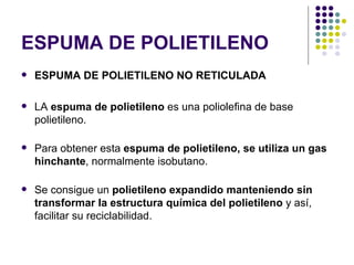 ESPUMA DE POLIETILENO
   ESPUMA DE POLIETILENO NO RETICULADA

   LA espuma de polietileno es una poliolefina de base
    polietileno.

   Para obtener esta espuma de polietileno, se utiliza un gas
    hinchante, normalmente isobutano.

   Se consigue un polietileno expandido manteniendo sin
    transformar la estructura química del polietileno y así,
    facilitar su reciclabilidad.
 