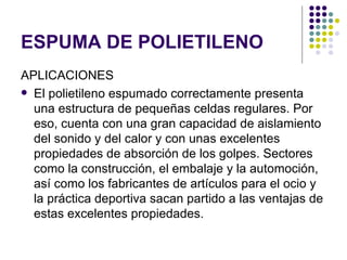 ESPUMA DE POLIETILENO
APLICACIONES
 El polietileno espumado correctamente presenta
  una estructura de pequeñas celdas regulares. Por
  eso, cuenta con una gran capacidad de aislamiento
  del sonido y del calor y con unas excelentes
  propiedades de absorción de los golpes. Sectores
  como la construcción, el embalaje y la automoción,
  así como los fabricantes de artículos para el ocio y
  la práctica deportiva sacan partido a las ventajas de
  estas excelentes propiedades.
 