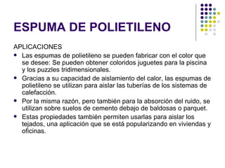 ESPUMA DE POLIETILENO
APLICACIONES
 Las espumas de polietileno se pueden fabricar con el color que
  se desee: Se pueden obtener coloridos juguetes para la piscina
  y los puzzles tridimensionales.
 Gracias a su capacidad de aislamiento del calor, las espumas de
  polietileno se utilizan para aislar las tuberías de los sistemas de
  calefacción.
 Por la misma razón, pero también para la absorción del ruido, se
  utilizan sobre suelos de cemento debajo de baldosas o parquet.
 Estas propiedades también permiten usarlas para aislar los
  tejados, una aplicación que se está popularizando en viviendas y
  oficinas.
 