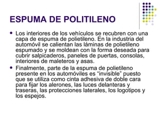 ESPUMA DE POLITILENO
   Los interiores de los vehículos se recubren con una
    capa de espuma de polietileno. En la industria del
    automóvil se calientan las láminas de polietileno
    espumado y se moldean con la forma deseada para
    cubrir salpicaderos, paneles de puertas, consolas,
    interiores de maleteros y asas.
   Finalmente, parte de la espuma de polietileno
    presente en los automóviles es “invisible” puesto
    que se utiliza como cinta adhesiva de doble cara
    para fijar los alerones, las luces delanteras y
    traseras, las protecciones laterales, los logotipos y
    los espejos.
 