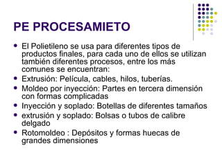 PE PROCESAMIETO
   El Polietileno se usa para diferentes tipos de
    productos finales, para cada uno de ellos se utilizan
    también diferentes procesos, entre los más
    comunes se encuentran:
   Extrusión: Película, cables, hilos, tuberías.
   Moldeo por inyección: Partes en tercera dimensión
    con formas complicadas
   Inyección y soplado: Botellas de diferentes tamaños
   extrusión y soplado: Bolsas o tubos de calibre
    delgado
   Rotomoldeo : Depósitos y formas huecas de
    grandes dimensiones
 