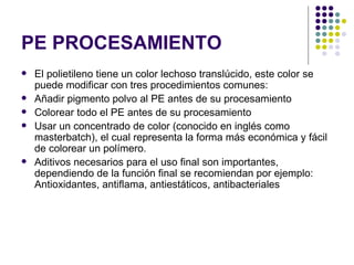 PE PROCESAMIENTO
   El polietileno tiene un color lechoso translúcido, este color se
    puede modificar con tres procedimientos comunes:
   Añadir pigmento polvo al PE antes de su procesamiento
   Colorear todo el PE antes de su procesamiento
   Usar un concentrado de color (conocido en inglés como
    masterbatch), el cual representa la forma más económica y fácil
    de colorear un polímero.
   Aditivos necesarios para el uso final son importantes,
    dependiendo de la función final se recomiendan por ejemplo:
    Antioxidantes, antiflama, antiestáticos, antibacteriales
 