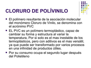 CLORURO DE POLÍVINILO
   El polímero resultante de la asociación molecular
    del monómero Cloruro de Vinilo, se denomina con
    el acrónimo PVC
   EL PVC es un polímero termoplástico, capaz de
    cambiar su forma y estructura al variar la
    temperatura, Por si solo es el mas inestable de los
    termoplásticos, pero con aditivos es el mas versátil,
    ya que puede ser transformado por varios procesos
    en una infinidad de productos útiles.
   Por su consumo ocupa el segundo lugar después
    del Polietileno
 