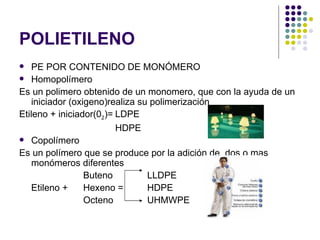 POLIETILENO
   PE POR CONTENIDO DE MONÓMERO
 Homopolímero

Es un polimero obtenido de un monomero, que con la ayuda de un
    iniciador (oxigeno)realiza su polimerización
Etileno + iniciador(02)= LDPE
                         HDPE
 Copolímero

Es un polímero que se produce por la adición de dos o mas
    monómeros diferentes
                  Buteno         LLDPE
    Etileno +     Hexeno =       HDPE
                  Octeno         UHMWPE
 