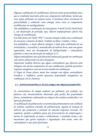 11
Algumas combinações de estabilizantes oferecem maior potencialidade ativa
que os resultados mostrados pelos seus componentes individuais, mesmo que
esses sejam utilizados em maiores teores. O fenômeno desse incremento de
potencialidade é conhecido como sinergia ativa entre os componentes
estabilizantes ou antidegradantes.
Nas poliolefinas a combinação do antioxidante 4-metil-2,6-di-t-butil fenol,
e, um desativador de peróxido, tipo, dilauril tiodipropionato oferece boa
sinergia de estabilização.
Em Poli Cloreto de Vinila “PVC” a mesma sinergia é dada com a combinação
de estearatos e lauratos de Bário / Cádmio ou Bário / Cadmio / Zinco.
Em poliolefinas, a maior eficácia sinérgica é dada pela combinação de um
antioxidante, ( secundário ), neutralizador de radicais livres, mais um agente
regenerador, mais um decompositor de hidroperóxidos, ( antioxidante
primário ) e mais um absorvedor de radiação U.V.
Alguns antioxidantes tem ação funcional somatizada quando em combinação
com outros, promovendo um auto-sinergismo.
Importante também observar que alguns antioxidantes que oferecem ação
sinérgica com um dos componentes de suas combinações, poderão apresentar
respostas antagônicas com um terceiro membro da combinação.
O Negro de Fumo oferece muito boa sinergia com alguns antioxidantes
Fenólicos e Sulfidicos, porém apresenta propriedades antagônicas em
combinação com os Amínicos.
5.1– ANTIOXIDANTES E AUXILIARES DE PROCESSAMENTO:-
As características do ataque oxidante nos polímeros, por exemplo, nos
plásticos são, invariavelmente observadas pela perdas das propriedades
físicas, normalmente culminando em colapsos dos artefatos produzidos e em
operação funcional.
A estabilização do polímero deve ser promovida primeiramente com a inibição
de resíduos catalíticos oriundos da polimerização, seguido de inclusão de
aditivos que promovam a proteção do material enquanto estocado. Na
sequência, quando o polímero passa por processamento de compostagem e
mesmo de conformação, já temos o conhecimento, ( estudados acima ), dos
mecanismos que geram oxidações e degradações, bem assim, como dos
antioxidantes e suas ações funcionais.
 