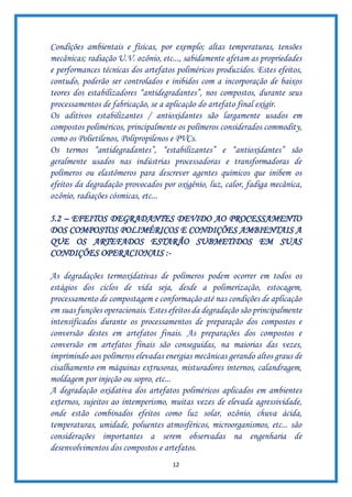 12
Condições ambientais e físicas, por exemplo; altas temperaturas, tensões
mecânicas; radiação U.V. ozônio, etc..., sabidamente afetam as propriedades
e performances técnicas dos artefatos poliméricos produzidos. Estes efeitos,
contudo, poderão ser controlados e inibidos com a incorporação de baixos
teores dos estabilizadores “antidegradantes”, nos compostos, durante seus
processamentos de fabricação, se a aplicação do artefato final exigir.
Os aditivos estabilizantes / antioxidantes são largamente usados em
compostos poliméricos, principalmente os polímeros considerados commodity,
como os Polietilenos, Polipropilenos e PVCs.
Os termos “antidegradantes”, “estabilizantes” e “antioxidantes” são
geralmente usados nas indústrias processadoras e transformadoras de
polímeros ou elastômeros para descrever agentes químicos que inibem os
efeitos da degradação provocados por oxigênio, luz, calor, fadiga mecânica,
ozônio, radiações cósmicas, etc...
5.2 – EFEITOS DEGRADANTES DEVIDO AO PROCESSAMENTO
DOS COMPOSTOS POLIMÉRICOS E CONDIÇÕES AMBIENTAIS A
QUE OS ARTEFADOS ESTARÃO SUBMETIDOS EM SUAS
CONDIÇÕES OPERACIONAIS :-
As degradações termoxidativas de polímeros podem ocorrer em todos os
estágios dos ciclos de vida seja, desde a polimerização, estocagem,
processamento de compostagem e conformação até nas condições de aplicação
em suas funções operacionais. Estes efeitos da degradação são principalmente
intensificados durante os processamentos de preparação dos compostos e
conversão destes em artefatos finais. As preparações dos compostos e
conversão em artefatos finais são conseguidas, na maiorias das vezes,
imprimindo aos polímeros elevadas energias mecânicas gerando altos graus de
cisalhamento em máquinas extrusoras, misturadores internos, calandragem,
moldagem por injeção ou sopro, etc...
A degradação oxidativa dos artefatos poliméricos aplicados em ambientes
externos, sujeitos ao intemperismo, muitas vezes de elevada agressividade,
onde estão combinados efeitos como luz solar, ozônio, chuva ácida,
temperaturas, umidade, poluentes atmosféricos, microorganismos, etc... são
considerações importantes a serem observadas na engenharia de
desenvolvimentos dos compostos e artefatos.
 
