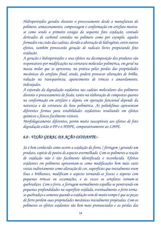 14
Hidroperóxidos gerados durante o processamento desde a manufatura do
polímero, armazenamento, compostagem e conformação em artefato mostra-
se como sendo o primeiro estágio da sequente foto oxidação, contudo
derivados de carbonil contidos no polímero como por exemplo, aqueles
formados via cisão das cadeias, devido a abstração de hidrogênio, entre outros
efeitos, também provocarão geração de radicais livres propiciando foto
oxidação.
A geração e hidroperóxidos e seus efeitos na decomposição dos produtos são
responsáveis por modificações na estrutura molecular polimérica, em geral na
massa molar que se apresenta, na prática pelas perdas das propriedades
mecânicas do artefato final, ainda, poderá provocar alterações de brilho,
redução na transparência, aparecimento de trincas e amarelamento,
indesejados.
A extensão da degradação oxidativa nas cadeias moleculares dos polímeros
durante o processamento de fusão, tanto na elaboração de compostos quanto
na conformação em artefato e depois, em operação funcional depende da
natureza e da estrutura da base polimérica. As poliolefinas apresentam
diferentes formas para estabilidades oxidativas resultando em efeitos
químicos e físicos facilmente visíveis.
Morfologicamente diferentes, porém muito susceptíveis aos efeitos de foto
degradação estão o PP e o HDPE, comparativamente ao LDPE.
6.0 - VISÃO GERAL DA AÇÃO OXIDANTE:-
Já é bem conhecido como ocorre a oxidação do ferro, ( ferrugem ) gerando um
produto, espécie de poeira de aspecto avermelhado. Com os polímeros a reação
de oxidação não é tão facilmente identificada e reconhecida. Efeitos
oxidantes em polímeros apresentam-se como modificações bem mais sutis
vistas indiretamente como alteração de cor, superfícies que inicialmente eram
lisas e brilhantes, modificam o aspecto tornando-se foscas e ásperas com
pequenas trincas ou escamações, e às vezes os artefatos tornam-se
quebradiços. Com o ferro, a ferrugem normalmente espalha-se penetrando em
pequenas profundidades na superfície oxidada, eventualmente o ferro torna-
se quebradiço e somente quando a oxidação vem de muito tempo é que as peças
de ferro perdem suas propriedades mecânicas inicialmente projetadas. Com os
polímeros os efeitos oxidantes são bem mais pronunciados e as perdas das
 