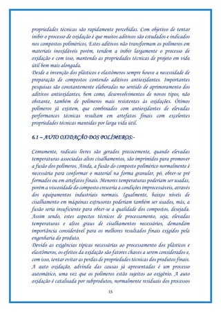 15
propriedades técnicas são rapidamente percebidas. Com objetivo de tentar
inibir o processo de oxidação é que muitos aditivos são estudados e indicados
nos compostos poliméricos, Estes aditivos não transformam os polímeros em
materiais inoxidáveis porém, tendem a inibir largamente o processo de
oxidação e com isso, mantendo as propriedades técnicas de projeto em vida
útil bem mais alongada.
Desde a invenção dos plásticos e elastômeros sempre houve a necessidade de
preparação de compostos contendo aditivos antioxidantes. Importantes
pesquisas são constantemente elaboradas no sentido de aprimoramento dos
aditivos antioxidantes, bem como, desenvolvimentos de novos tipos, não
obstante, também de polímeros mais resistentes às oxidações. Ótimos
polímeros já existem, que combinados com antioxidantes de elevadas
performances técnicas resultam em artefatos finais com excelentes
propriedades técnicas mantidas por larga vida útil.
6.1 – AUTO OXIDAÇÃO DOS POLÍMEROS:-
Comumente, radicais livres são gerados precocemente, quando elevadas
temperaturas associadas altos cisalhamentos, são imprimidos para promover
a fusão dos polímeros. Ainda, a fusão do composto polimérico normalmente é
necessária para conformar o material na forma granular, pó, obter-se pré
formados ou em artefatos finais. Menores temperaturas poderiam ser usadas,
porém a viscosidade do composto cresceria a condições improcessáveis, através
dos equipamentos industriais normais. Igualmente, baixos níveis de
cisalhamento em máquinas extrusoras poderiam também ser usados, más, a
fusão seria insuficiente para obter-se a qualidade dos compostos, desejada.
Assim sendo, estes aspectos técnicos de processamento, seja, elevadas
temperaturas e altos graus de cisalhamentos necessários, demandam
importância considerável para os melhores resultados finais exigidos pela
engenharia do produto.
Devido as exigências típicas necessárias ao processamento dos plásticos e
elastômeros, os efeitos da oxidação são fatores chaves a serem considerados e,
com isso, tentar evitar as perdas de propriedades técnicas dos produtos finais.
A auto oxidação, advinda das causas já apresentadas é um processo
automático, uma vez que os polímeros estão sujeitos ao oxigênio. A auto
oxidação é catalisada por subprodutos, normalmente residuais dos processos
 