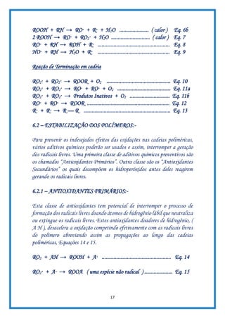 17
ROOH + RH → RO· + R· + H2O ...................... ( calor ) Eq. 6b
2 ROOH → RO· + RO2· + H2O ............................. ( calor ) Eq. 7
RO· + RH → ROH + R· ...................................................... Eq. 8
HO· + RH → H2O + R· ...................................................... Eq. 9
Reação de Terminação em cadeia
RO2· + RO2· → ROOR + O2 ................................................ Eq. 10
RO2· + RO2· → RO· + RO· + O2 ........................................ Eq. 11a
RO2· + RO2· → Produtos Inativos + O2 .............................. Eq. 11b
RO· + RO· → ROOR .............................................................. Eq. 12
R· + R· → R — R ................................................................. Eq. 13
6.2 – ESTABILIZAÇÃO DOS POLÍMEROS:-
Para prevenir os indesejados efeitos das oxidações nas cadeias poliméricas,
vários aditivos químicos poderão ser usados e assim, interromper a geração
dos radicais livres. Uma primeira classe de aditivos químicos preventivos são
os chamados “Antioxidantes Primários”. Outra classe são os “Antioxidantes
Secundários” os quais decompõem os hidroperóxidos antes deles reagirem
gerando os radicais livres.
6.2.1 – ANTIOXIDANTES PRIMÁRIOS:-
Esta classe de antioxidantes tem potencial de interromper o processo de
formação dos radicais livres doando átomos de hidrogênio lábil que neutraliza
ou extingue os radicais livres. Estes antioxidantes doadores de hidrogênio, (
A H ), desacelera a oxidação competindo efetivamente com as radicais livres
do polímero abreviando assim as propagações ao longo das cadeias
poliméricas, Equações 14 e 15.
RO2 + AH → ROOH + A· .................................................... Eq. 14
RO2· + A· → ROOA ( uma espécie não radical ) ..................... Eq. 15
 