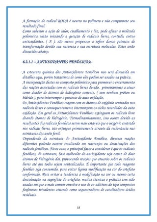 18
A formação do radical ROOA é neutro no polímero e não compromete seu
resultado final.
Como sabemos a ação de calor, cisalhamento e luz, pode afetar a molécula
polimérica então iniciando a geração de radicais livres, contudo, certos
antioxidantes, ( A ), são menos propensos a sofrer danos químicos de
transformação devido sua natureza e sua estrutura molecular. Estes serão
discutidos abaixo.
6.2.1.1 – ANTIOXIDANTES FENÓLICOS:-
A estrutura química dos Antioxidantes Fenólicos não será discutida em
detalhes aqui, porém trataremos de como eles podem ser usados na prática.
A incorporação destes no composto polimérico para promover o encerramento
das reações associadas com os radicais livres devido, primeiramente a atuar
como doador de átomos de hidrogênio somente, ( sem nenhum próton ou
hidrido ), para interromper o processo de auto oxidação.
Os Antioxidantes Fenólicos reagem com os átomos de oxigênio centrados nos
radicais livres e consequentemente interrompem os ciclos retardados da auto
oxidação. Em geral os Antioxidantes Fenólicos extinguem os radicais livre
doando átomos de hidrogênio. Termodinamicamente, isso ocorre devido as
resultantes dos radicais fenólicos serem mais estáveis que o oxigênio centrado
nos radicais livres, isto extingue primeiramente através da ressonância nas
estruturas dos anéis fenil.
Dependendo da estrutura do Antioxidante Fenólico, diversas reações
diferentes poderão ocorrer resultando em rearranjos ou desativações dos
radicais fenólicos. Neste caso, o principal fator a considerar é que os radicais
fenólicos, da estrutura, base molecular do antioxidante seja capaz de doar
átomos de hidrogênio daí, provocando reações que atuarão sobre os radicais
livres até que todos sejam neutralizados. É importante que todo reagente
fenólico seja consumido, para evitar ligeira modificação na cor do artefato
conformado. Para evitar a tendencia à modificação na cor ou mesmo certa
descoloração na superfície do artefato, muitas técnicas e práticas tem sido
usadas em que a mais comum envolve o uso de co-aditivos do tipo compostos
fosforosos trivalentes atuando como sequestradores de catalisadores ácidos
residuais.
 