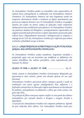 19
Os Antioxidantes Fenólicos podem ser entendidos como sequestradores de
radicais livres, principalmente se combinados com Antioxidantes Amínicos
Aromáticos. Os Antioxidantes Amínicos são mais largamente usados em
compostos elastoméricos devido a tendencia ao ligeiro manchamento que
provoca ao composto durante o uso. Os Antioxidantes Fenólicos, de qualquer
maneira são usados em muitos campos de aplicações sendo componente
indispensável como estabilizantes para plásticos. Os Antioxidantes Fenólicos
são poderosos doadores de hidrogênio e consequentemente sequestradores de
oxigênio neutralizando efetivamente os efeitos degradantes provocados pelos
radicais livres. Adequadamente misturado e homogeneizado ao composto, o
emprego de até 1,0% dos Antioxidantes Fenólicos já é suficiente para ótimos
resultados à finalidade em que se destina.
6.2.1.2 – CARACTERÍSTICAS ESTRUTURAIS E AÇÃO FUNCIONAL
GERAIS, DOS ANTIOXIDANTES FENÓLICOS:-
Os Antioxidantes Fenólicos usados atualmente, largamente estudados e
pesquisados agem com um mecanismo que modificam as influências das
reações eletrofílicas dos radicais peroxídicos, como esquematizado pela
Equação 16, abaixo:-
XC6H4O : H· OOR ↔ XC6H4O + H : OOR ................................ Eq. 16
Ainda, existem os Antioxidantes Fenólicos Estéricamente Bloqueados que
apresentam-se mais estáveis, porém com elevada eficácia em sua ação
funcional.
Antioxidantes Fenólicos apresentam efeitos sinérgicos quando é usado em
combinação com outros agentes antidegradantes base sulfurosos e o
fosforados contudo deve ser observado o ligeiro manchamento ou descoloração
do polímero, principalmente em filamentos e fibras que terão contato com
gases tipo NOx .
Na produção de fibras como para carpetes verifica-se certa perda dos aditivos
antioxidantes, por extração durante a lavagem e secagem, levando à
degradação.
A extração dos Antioxidantes Fenólicos dos compostos poliméricos, depende
do peso molecular deste aditivo. Um Antioxidante Fenólico tendo peso
 