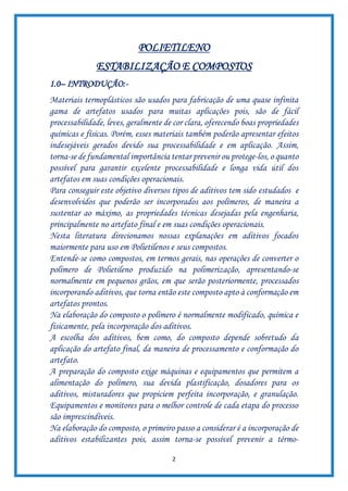 2
POLIETILENO
ESTABILIZAÇÃO E COMPOSTOS
1.0– INTRODUÇÃO:-
Materiais termoplásticos são usados para fabricação de uma quase infinita
gama de artefatos usados para muitas aplicações pois, são de fácil
processabilidade, leves, geralmente de cor clara, oferecendo boas propriedades
químicas e físicas. Porém, esses materiais também poderão apresentar efeitos
indesejáveis gerados devido sua processabilidade e em aplicação. Assim,
torna-se de fundamental importância tentar prevenir ou protege-los, o quanto
possível para garantir excelente processabilidade e longa vida útil dos
artefatos em suas condições operacionais.
Para conseguir este objetivo diversos tipos de aditivos tem sido estudados e
desenvolvidos que poderão ser incorporados aos polímeros, de maneira a
sustentar ao máximo, as propriedades técnicas desejadas pela engenharia,
principalmente no artefato final e em suas condições operacionais.
Nesta literatura direcionamos nossas explanações em aditivos focados
maiormente para uso em Polietilenos e seus compostos.
Entende-se como compostos, em termos gerais, nas operações de converter o
polímero de Polietileno produzido na polimerização, apresentando-se
normalmente em pequenos grãos, em que serão posteriormente, processados
incorporando aditivos, que torna então este composto apto à conformação em
artefatos prontos.
Na elaboração do composto o polímero é normalmente modificado, química e
fisicamente, pela incorporação dos aditivos.
A escolha dos aditivos, bem como, do composto depende sobretudo da
aplicação do artefato final, da maneira de processamento e conformação do
artefato.
A preparação do composto exige máquinas e equipamentos que permitem a
alimentação do polímero, sua devida plastificação, dosadores para os
aditivos, misturadores que propiciem perfeita incorporação, e granulação.
Equipamentos e monitores para o melhor controle de cada etapa do processo
são imprescindíveis.
Na elaboração do composto, o primeiro passo a considerar é a incorporação de
aditivos estabilizantes pois, assim torna-se possível prevenir a térmo-
 