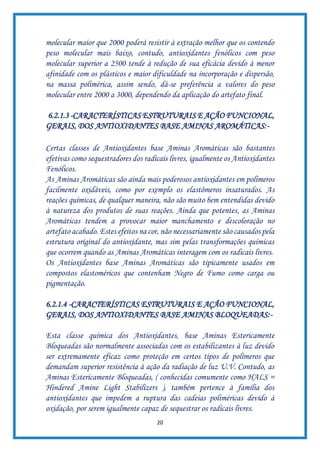 20
molecular maior que 2000 poderá resistir à extração melhor que os contendo
peso molecular mais baixo, contudo, antioxidantes fenólicos com peso
molecular superior a 2500 tende à redução de sua eficácia devido à menor
afinidade com os plásticos e maior dificuldade na incorporação e dispersão,
na massa polimérica, assim sendo, dá-se preferência a valores do peso
molecular entre 2000 a 3000, dependendo da aplicação do artefato final.
6.2.1.3 -CARACTERÍSTICAS ESTRUTURAIS E AÇÃO FUNCIONAL,
GERAIS, DOS ANTIOXIDANTES BASE AMINAS AROMÁTICAS:-
Certas classes de Antioxidantes base Aminas Aromáticas são bastantes
efetivas como sequestradores dos radicais livres, igualmente os Antioxidantes
Fenólicos.
As Aminas Aromáticas são ainda mais poderosos antioxidantes em polímeros
facilmente oxidáveis, como por exemplo os elastômeros insaturados. As
reações químicas, de qualquer maneira, não são muito bem entendidas devido
à natureza dos produtos de suas reações. Ainda que potentes, as Aminas
Aromáticas tendem a provocar maior manchamento e descoloração no
artefato acabado. Estes efeitos na cor, não necessariamente são causados pela
estrutura original do antioxidante, mas sim pelas transformações químicas
que ocorrem quando as Aminas Aromáticas interagem com os radicais livres.
Os Antioxidantes base Aminas Aromáticas são tipicamente usados em
compostos elastoméricos que contenham Negro de Fumo como carga ou
pigmentação.
6.2.1.4 -CARACTERÍSTICAS ESTRUTURAIS E AÇÃO FUNCIONAL,
GERAIS, DOS ANTIOXIDANTES BASE AMINAS BLOQUEADAS:-
Esta classe química dos Antioxidantes, base Aminas Estericamente
Bloqueadas são normalmente associadas com os estabilizantes à luz devido
ser extremamente eficaz como proteção em certos tipos de polímeros que
demandam superior resistência à ação da radiação de luz U.V. Contudo, as
Aminas Estericamente Bloqueadas, ( conhecidas comumente como HALS =
Hindered Amine Light Stabilizers ), também pertence à família dos
antioxidantes que impedem a ruptura das cadeias poliméricas devido à
oxidação, por serem igualmente capaz de sequestrar os radicais livres.
 