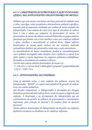 22
6.2.1.5 -CARACTERÍSTICAS ESTRUTURAIS E AÇÃO FUNCIONAL,
GERAIS, DOS ANTIOXIDANTES DESATIVADORES DE METAIS:-
Polímeros que tem contato com metais com baixo potencial de oxidação como
o cobre e suas ligas, estão susceptíveis a desenvolverem oxidações específicas,
causadas pela decomposição catalisadas por resíduos de metais oriúndos dos
hidroperóxidos. Uma maneira de evitar estes tipos de ativadores de radicais
livres é com a adição aos compostos de desativadores de metais. Os
desativadores de metais são aditivos contendo hidrazidas ou grupos amínicos
funcionais que formam com os íons metálicos certos sais complexos inibindo
o efeito catalítico e neutralizando os radicais livres. Alguns aditivos
desativadores de metais ainda incluem em sua estrutura molecular
antioxidantes fenólicos que potencializa ainda mais a ação antioxidante.
Os neutralizadores de metais normalmente fundem-se concomitantemente
com o polímero interagindo numa interface entre o polímero e o metal. Este
efeito químico é muito importante em compostos poliméricos poliolefínicos
destinados a revestimento de condutores elétricos.
Um dos mais comuns aditivos desativadores de metais é o:-
2’, 3-bis [[3-( 3,5-di-tert-butil-4-hidroxifenil ) propionil ] propionohidrazida
- CAS n°- 32687-78-8.
6.2.2 – ANTIOXIDANTES SECUNDÁRIOS:-
Como já abordado acima, a auto oxidação dos polímeros através dos
hidroperóxidos, “ROOH”, é a espécie mais prejudicial de gerações de radicais
livres nas cadeias poliméricas.
Sob elevadas temperaturas, os hidroperóxidos se decompõem por clivagem
homolíticas produzindo dois radicais livres, sendo este passo a origem da auto
oxidação. A desativação e ou decomposição dos hidroperóxidos que são
continuamente são gerados no polímero em processamento é extremamente
importante, para proteção do material e do artefato final em operação
funcional.
Muitos aditivos desativadores de hidroperóxidos são baseados em complexos
fosforosos trivalentes ou divalentes ou de complexos sulforosos.
 