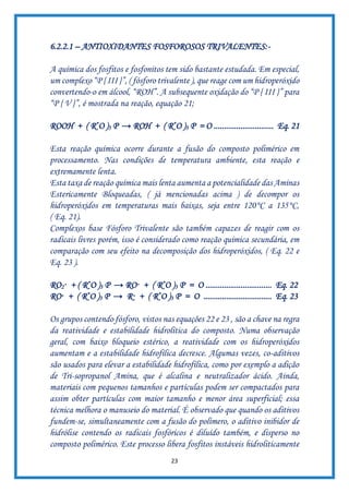 23
6.2.2.1 – ANTIOXIDANTES FOSFOROSOS TRIVALENTES:-
A química dos fosfitos e fosfonitos tem sido bastante estudada. Em especial,
um complexo “P { III }”, ( fósforo trivalente ), que reage com um hidroperóxido
convertendo-o em álcool, “ROH”. A subsequente oxidação do “P { III }” para
“P { V }”, é mostrada na reação, equação 21;
ROOH + ( R*O )3 P → ROH + ( R*O )3 P = O ............................. Eq. 21
Esta reação química ocorre durante a fusão do composto polimérico em
processamento. Nas condições de temperatura ambiente, esta reação e
extremamente lenta.
Esta taxa de reação química mais lenta aumenta a potencialidade das Aminas
Estericamente Bloqueadas, ( já mencionadas acima ) de decompor os
hidroperóxidos em temperaturas mais baixas, seja entre 120°C a 135°C,
( Eq. 21).
Complexos base Fósforo Trivalente são também capazes de reagir com os
radicais livres porém, isso é considerado como reação química secundária, em
comparação com seu efeito na decomposição dos hidroperóxidos, ( Eq. 22 e
Eq. 23 ).
RO2· + ( R*O )3 P → RO· + ( R*O )3 P = O ................................ Eq. 22
RO· + ( R*O )3 P → R· + ( R*O )3 P = O ................................. Eq. 23
Os grupos contendo fósforo, vistos nas equações 22 e 23 , são a chave na regra
da reatividade e estabilidade hidrolítica do composto. Numa observação
geral, com baixo bloqueio estérico, a reatividade com os hidroperóxidos
aumentam e a estabilidade hidrofílica decresce. Algumas vezes, co-aditivos
são usados para elevar a estabilidade hidrofílica, como por exemplo a adição
de Tri-sopropanol Amina, que é alcalina e neutralizador ácido. Ainda,
materiais com pequenos tamanhos e partículas podem ser compactados para
assim obter partículas com maior tamanho e menor área superficial; essa
técnica melhora o manuseio do material. É observado que quando os aditivos
fundem-se, simultaneamente com a fusão do polímero, o aditivo inibidor de
hidrólise contendo os radicais fosfóricos é diluído também, e disperso no
composto polimérico. Este processo libera fosfitos instáveis hidroliticamente
 