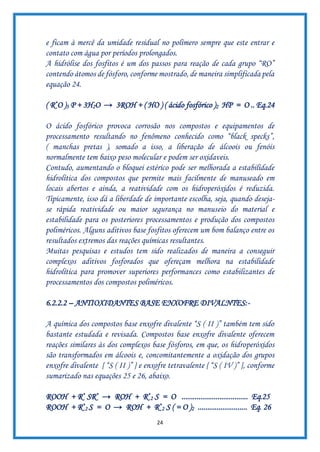 24
e ficam à mercê da umidade residual no polímero sempre que este entrar e
contato com água por períodos prolongados.
A hidrólise dos fosfitos é um dos passos para reação de cada grupo “RO”
contendo átomos de fósforo, conforme mostrado, de maneira simplificada pela
equação 24.
( R*O )3 P + 3H2O → 3ROH + ( HO ) ( ácido fosfórico )2 HP = O .. Eq.24
O ácido fosfórico provoca corrosão nos compostos e equipamentos de
processamento resultando no fenômeno conhecido como “black specks”,
( manchas pretas ), somado a isso, a liberação de álcoois ou fenóis
normalmente tem baixo peso molecular e podem ser oxidaveis.
Contudo, aumentando o bloquei estérico pode ser melhorada a estabilidade
hidrolítica dos compostos que permite mais facilmente de manuseado em
locais abertos e ainda, a reatividade com os hidroperóxidos é reduzida.
Tipicamente, isso dá a liberdade de importante escolha, seja, quando deseja-
se rápida reatividade ou maior segurança no manuseio do material e
estabilidade para os posteriores processamentos e produção dos compostos
poliméricos. Alguns aditivos base fosfitos oferecem um bom balanço entre os
resultados extremos das reações químicas resultantes.
Muitas pesquisas e estudos tem sido realizados de maneira a conseguir
complexos aditivos fosforados que ofereçam melhora na estabilidade
hidrolítica para promover superiores performances como estabilizantes de
processamentos dos compostos poliméricos.
6.2.2.2 – ANTIOXIDANTES BASE ENXOFRE DIVALNTES:-
A química dos compostos base enxofre divalente “S ( II )” também tem sido
bastante estudada e revisada. Compostos base enxofre divalente oferecem
reações similares às dos complexos base fósforos, em que, os hidroperóxidos
são transformados em álcoois e, concomitantemente a oxidação dos grupos
enxofre divalente { “S ( II )” } e enxofre tetravalente { “S ( IV )” }, conforme
sumarizado nas equações 25 e 26, abaixo.
ROOH + R* SR* → ROH + R*
2 S = O ................................... Eq.25
ROOH + R*
2 S = O → ROH + R*
2 S ( = O )2 .......................... Eq. 26
 