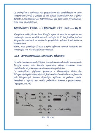 26
Os antioxidantes sulforosos não proporcionam boa estabilização em altas
temperaturas devido a geração de um radical intermediário que se forma
durante a decomposição dos hidroperóxidos que agem como pró oxidantes,
como visto na equação 28.
RCH2CH2SOH + R’OOH - - - > RCH2CH2SO· + R’O· + H2O ....... Eq. 28
Complexos antioxidantes base Enxofre agem de maneira antagônica em
combinação com os estabilizantes de radiação U.V. das famílias Aminas
Bloqueadas resultando em perdas das propriedades relativa à resistência ao
intemperismo.
Porém, estes Complexos de base Enxofre oferecem superior sinergismo em
combinação com os Antioxidantes Fenólicos.
7.0.2 – ANTIOXIDANTES CONTENDO FÓSFORO:-
Os antioxidantes contendo Fósforo tem ação funcional similar aos contendo
Enxofre, assim, estes também apresentam ótimos resultados como
estabilizador no processamento dos compostos poliméricos.
Os antioxidantes fosforosos promovem a decomposição iônica dos
hidroperóxidos pela sobreposição do fósforo orbital ou trivalente em formação
pelo hidroperóxido durante degradação oxidativa do polímero, assim,
impedindo a ruptura das cadeias poliméricas durante o processamento,
( equações 29 e 30 ).
Eqs. 29 e 30
 