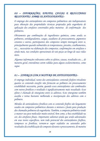 28
8.0 – INFORMAÇÕES, EFEITOS, CAUSAS E RESULTADOS
RELEVANTES SOBRE OS ANTIOXIDANTES:-
O emprego dos antioxidantes em compostos poliméricos são indispensáveis
para obtenção das propriedades técnicas projetadas pela engenharia de
aplicação dos artefatos construídos pelas maneiras de conformação dos
polímeros.
Obviamente que combinações de ingredientes químicos, como sendo; os
polímeros, antidegradantes, cargas, auxiliares de processamento, pigmentos
corantes e outros, participantes dos compostos sempre interagem entre si,
principalmente quando submetidos às temperaturas, pressões, cisalhamentos,
etc..., necessários na elaboração dos compostos, conformações em artefatos e
ainda mais, nas condições operacionais de tais peças ao longo de suas vidas
úteis.
Algumas informações relevantes sobre os efeitos, causas, resultados etc..., de
maneira geral, entendemos serem válidas para alguns esclarecimentos, como
segue.
8.1 – SINERGIA COM A MISTURA DE ANTIOXIDANTES:-
O emprego individual, tanto dos antioxidantes contendo fósforo trivalente
quanto os contendo enxofre não fornecem ao polímero em processamento
estabilidade necessária, porém, quando esses antioxidantes são combinados
com outros fenólicos o resultado é significativamente mais ressaltado. Esse
efeito é chamado de sinergismo entre os aditivos. Este sinergismo também
auxilia e torna bastante melhorada a incorporação dos aditivos com o
polímero.
Blendas de antioxidantes fenólicos com os contendo fosfito são largamente
usados em compostos poliméricos durante a mistura e fusão para produção
dos chamados polímeros de engenharia. Também, o composto polimérico tende
a manter seu peso molecular muito estável, bem como, a boa estabilidade na
cor, dos artefatos finais. Importante salientar ainda que sendo adicionados
em seus teores específicos, nem todo potencial dos antioxidantes fosfitos,
tampouco os fenólicos, tornam-se super oxidados ou saturados pelos
resultados da estabilização do composto durante o processamento, de maneira
 