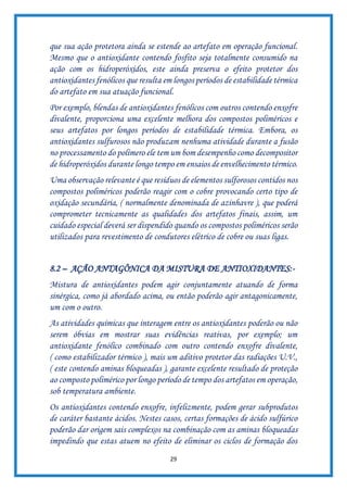 29
que sua ação protetora ainda se estende ao artefato em operação funcional.
Mesmo que o antioxidante contendo fosfito seja totalmente consumido na
ação com os hidroperóxidos, este ainda preserva o efeito protetor dos
antioxidantes fenólicos que resulta em longos períodos de estabilidade térmica
do artefato em sua atuação funcional.
Por exemplo, blendas de antioxidantes fenólicos com outros contendo enxofre
divalente, proporciona uma excelente melhora dos compostos poliméricos e
seus artefatos por longos períodos de estabilidade térmica. Embora, os
antioxidantes sulfurosos não produzam nenhuma atividade durante a fusão
no processamento do polímero ele tem um bom desempenho como decompositor
de hidroperóxidos durante longo tempo em ensaios de envelhecimento térmico.
Uma observação relevante é que resíduos de elementos sulforosos contidos nos
compostos poliméricos poderão reagir com o cobre provocando certo tipo de
oxidação secundária, ( normalmente denominada de azinhavre ), que poderá
comprometer tecnicamente as qualidades dos artefatos finais, assim, um
cuidado especial deverá ser dispendido quando os compostos poliméricos serão
utilizados para revestimento de condutores elétrico de cobre ou suas ligas.
8.2 – AÇÃO ANTAGÔNICA DA MISTURA DE ANTIOXIDANTES:-
Mistura de antioxidantes podem agir conjuntamente atuando de forma
sinérgica, como já abordado acima, ou então poderão agir antagonicamente,
um com o outro.
As atividades químicas que interagem entre os antioxidantes poderão ou não
serem óbvias em mostrar suas evidências reativas, por exemplo; um
antioxidante fenólico combinado com outro contendo enxofre divalente,
( como estabilizador térmico ), mais um aditivo protetor das radiações U.V.,
( este contendo aminas bloqueadas ), garante excelente resultado de proteção
ao composto polimérico por longo período de tempo dos artefatos em operação,
sob temperatura ambiente.
Os antioxidantes contendo enxofre, infelizmente, podem gerar subprodutos
de caráter bastante ácidos. Nestes casos, certas formações de ácido sulfúrico
poderão dar origem sais complexos na combinação com as aminas bloqueadas
impedindo que estas atuem no efeito de eliminar os ciclos de formação dos
 