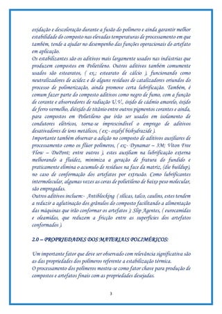 3
oxidação e descoloração durante a fusão do polímero e ainda garantir melhor
estabilidade do composto nas elevadas temperaturas de processamento em que
também, tende a ajudar no desempenho das funções operacionais do artefato
em aplicação.
Os estabilizantes são os aditivos mais largamente usados nas indústrias que
produzem compostos em Polietileno. Outros aditivos também comumente
usados são estearatos, ( ex.; estearato de cálcio ), funcionando como
neutralizadores de acidez e de alguns resíduos de catalizadores oriundos do
processo de polimerização, ainda promove certa lubrificação. Também, é
comum fazer parte do composto aditivos como negro de fumo, com a função
de corante e absorvedores de radiação U.V., óxido de cádmio amarelo, óxido
de ferro vermelho, dióxido de titânio entre outros pigmentos corantes e ainda,
para compostos em Polietileno que irão ser usados em isolamento de
condutores elétricos, torna-se imprescindível o emprego de aditivos
desativadores de íons metálicos, ( ex:- oxalyl bishydrazide ).
Importante também observar a adição no composto de aditivos auxiliares de
processamento como os flúor polímeros, ( ex;- Dynamar – 3M; Viton Free
Flow – DuPont; entre outros ), estes auxiliam na lubrificação externa
melhorando a fluidez, minimiza a geração de fratura do fundido e
praticamente elimina o acumulo de resíduos na face da matriz, (die buildup),
no caso de conformação dos artefatos por extrusão. Como lubrificantes
intermolecular, algumas vezes as ceras de polietileno de baixo peso molecular,
são empregadas.
Outros aditivos incluem:- Antiblocking ( sílicas, talco, caulins, estes tendem
a reduzir a aglutinação dos grânulos do composto facilitando a alimentação
das máquinas que irão conformar os artefatos ); Slip Agentes, ( eurocamidas
e oleamidas, que reduzem a fricção entre as superfícies dos artefatos
conformados ).
2.0 – PROPRIEDADES DOS MATERIAIS POLIMÉRICOS:
Um importante fator que deve ser observado com relevância significativa são
as das propriedades dos polímeros referente a estabilização térmica.
O processamento dos polímeros mostra-se como fator chave para produção de
compostos e artefatos finais com as propriedades desejadas.
 