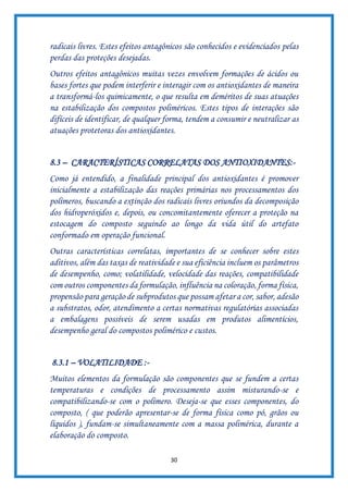 30
radicais livres. Estes efeitos antagônicos são conhecidos e evidenciados pelas
perdas das proteções desejadas.
Outros efeitos antagônicos muitas vezes envolvem formações de ácidos ou
bases fortes que podem interferir e interagir com os antioxidantes de maneira
a transformá-los quimicamente, o que resulta em deméritos de suas atuações
na estabilização dos compostos poliméricos. Estes tipos de interações são
difíceis de identificar, de qualquer forma, tendem a consumir e neutralizar as
atuações protetoras dos antioxidantes.
8.3 – CARACTERÍSTICAS CORRELATAS DOS ANTIOXIDANTES:-
Como já entendido, a finalidade principal dos antioxidantes é promover
inicialmente a estabilização das reações primárias nos processamentos dos
polímeros, buscando a extinção dos radicais livres oriundos da decomposição
dos hidroperóxidos e, depois, ou concomitantemente oferecer a proteção na
estocagem do composto seguindo ao longo da vida útil do artefato
conformado em operação funcional.
Outras características correlatas, importantes de se conhecer sobre estes
aditivos, além das taxas de reatividade e sua eficiência incluem os parâmetros
de desempenho, como; volatilidade, velocidade das reações, compatibilidade
com outros componentes da formulação, influência na coloração, forma física,
propensão para geração de subprodutos que possam afetar a cor, sabor, adesão
a substratos, odor, atendimento a certas normativas regulatórias associadas
a embalagens possíveis de serem usadas em produtos alimentícios,
desempenho geral do compostos polimérico e custos.
8.3.1 – VOLATILIDADE :-
Muitos elementos da formulação são componentes que se fundem a certas
temperaturas e condições de processamento assim misturando-se e
compatibilizando-se com o polímero. Deseja-se que esses componentes, do
composto, ( que poderão apresentar-se de forma física como pó, grãos ou
líquidos ), fundam-se simultaneamente com a massa polimérica, durante a
elaboração do composto.
 