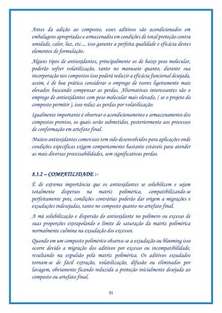 31
Antes da adição ao composto, esses aditivos são acondicionados em
embalagens apropriadas e armazenados em condições de total proteção contra
umidade, calor, luz, etc..., isso garante a perfeita qualidade e eficácia destes
elementos de formulação.
Alguns tipos de antioxidantes, principalmente os de baixo peso molecular,
poderão sofrer volatilização, tanto no manuseio quanto, durante sua
incorporação nos compostos isso poderá reduzir a eficácia funcional desejada,
assim, é de boa prática considerar o emprego de teores ligeiramente mais
elevados buscando compensar as perdas. Alternativas interessantes são o
emprego de antioxidantes com peso molecular mais elevado, ( se o projeto do
composto permitir ), isso reduz as perdas por volatilização.
Igualmente importante é observar o acondicionamento e armazenamento dos
compostos prontos, os quais serão submetidos, posteriormente aos processos
de conformação em artefato final.
Muitos antioxidantes comerciais tem sido desenvolvidos para aplicações onde
condições específicas exigem comportamento bastante estáveis para atender
as mais diversas processabilidades, sem significativas perdas.
8.3.2 – COMPATILIDADE :-
É de extrema importância que os antioxidantes se solubilizem e sejam
totalmente dispersos na matriz polimérica, compatibilizando-se
perfeitamente pois, condições contrárias poderão dar origem a migrações e
exsudações indesejadas, tanto no composto quanto no artefato final.
A má solubilização e dispersão do antioxidante no polímero ou excesso de
suas proporções extrapolando o limite de saturação da matriz polimérica
normalmente culmina na exsudação dos excessos.
Quando em um composto polimérico observa-se a exsudação ou blooming isso
ocorre devido a migração dos aditivos por excesso ou incompatibilidade,
resultando na expulsão pela matriz polimérica. Os aditivos exsudados
tornam-se de fácil extração, volatilização, difusão ou eliminados por
lavagem, obviamente ficando reduzida a proteção inicialmente desejada ao
composto ou artefato final.
 