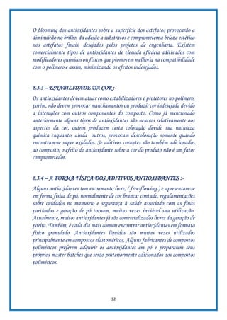 32
O blooming dos antioxidantes sobre a superfície dos artefatos provocarão a
diminuição no brilho, da adesão a substratos e comprometem a beleza estética
nos artefatos finais, desejados pelos projetos de engenharia. Existem
comercialmente tipos de antioxidantes de elevada eficácia aditivados com
modificadores químicos ou físicos que promovem melhoria na compatibilidade
com o polímero e assim, minimizando os efeitos indesejados.
8.3.3 – ESTABILIDADE DA COR :-
Os antioxidantes devem atuar como estabilizadores e protetores no polímero,
porém, não devem provocar manchamentos ou produzir cor indesejada devido
a interações com outros componentes do composto. Como já mencionado
anteriormente alguns tipos de antioxidantes são neutros relativamente aos
aspectos da cor, outros produzem certa coloração devido sua natureza
química enquanto, ainda outros, provocam descoloração somente quando
encontram-se super oxidados. Se aditivos corantes são também adicionados
ao composto, o efeito do antioxidante sobre a cor do produto não é um fator
comprometedor.
8.3.4 – A FORMA FÍSICA DOS ADITIVOS ANTIOXIDANTES :-
Alguns antioxidantes tem escoamento livre, ( free-flowing ) e apresentam-se
em forma física de pó, normalmente de cor branca; contudo, regulamentações
sobre cuidados no manuseio e segurança à saúde associado com as finas
partículas e geração de pó tornam, muitas vezes inviável sua utilização.
Atualmente, muitos antioxidantes já são comercializados livres da geração de
poeira. Também, é cada dia mais comum encontrar antioxidantes em formato
físico granulado. Antioxidantes líquidos são muitas vezes utilizados
principalmente em compostos elastoméricos. Alguns fabricantes de compostos
poliméricos preferem adquirir os antioxidantes em pó e prepararem seus
próprios master batches que serão posteriormente adicionados aos compostos
poliméricos.
 