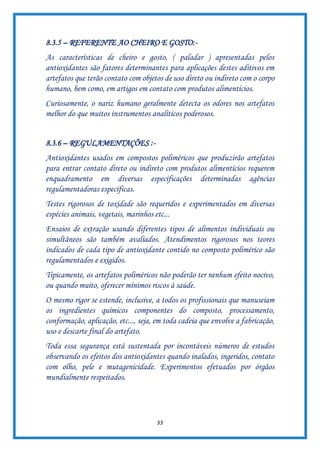 33
8.3.5 – REFERENTE AO CHEIRO E GOSTO:-
As características de cheiro e gosto, ( paladar ) apresentadas pelos
antioxidantes são fatores determinantes para aplicações destes aditivos em
artefatos que terão contato com objetos de uso direto ou indireto com o corpo
humano, bem como, em artigos em contato com produtos alimentícios.
Curiosamente, o nariz humano geralmente detecta os odores nos artefatos
melhor do que muitos instrumentos analíticos poderosos.
8.3.6 – REGULAMENTAÇÕES :-
Antioxidantes usados em compostos poliméricos que produzirão artefatos
para entrar contato direto ou indireto com produtos alimentícios requerem
enquadramento em diversas especificações determinadas agências
regulamentadoras específicas.
Testes rigorosos de toxidade são requeridos e experimentados em diversas
espécies animais, vegetais, marinhos etc...
Ensaios de extração usando diferentes tipos de alimentos individuais ou
simultâneos são também avaliados. Atendimentos rigorosos nos teores
indicados de cada tipo de antioxidante contido no composto polimérico são
regulamentados e exigidos.
Tipicamente, os artefatos poliméricos não poderão ter nenhum efeito nocivo,
ou quando muito, oferecer mínimos riscos à saúde.
O mesmo rigor se estende, inclusive, a todos os profissionais que manuseiam
os ingredientes químicos componentes do composto, processamento,
conformação, aplicação, etc..., seja, em toda cadeia que envolve a fabricação,
uso e descarte final do artefato.
Toda essa segurança está sustentada por incontáveis números de estudos
observando os efeitos dos antioxidantes quando inalados, ingeridos, contato
com olho, pele e mutagenicidade. Experimentos efetuados por órgãos
mundialmente respeitados.
 