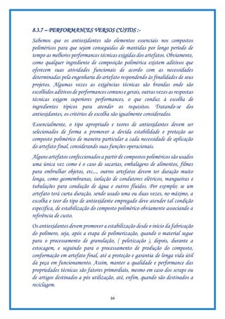 34
8.3.7 – PERFORMANCES VERSOS CUSTOS :-
Sabemos que os antioxidantes são elementos essenciais nos compostos
poliméricos para que sejam conseguidas de mantidas por longo período de
tempo as melhores performances técnicas exigidas dos artefatos. Obviamente,
como qualquer ingrediente de composição polimérica existem aditivos que
oferecem suas atividades funcionais de acordo com as necessidades
determinadas pela engenharia do artefato respondendo às finalidades de seus
projetos. Algumas vezes as exigências técnicas são brandas onde são
escolhidos aditivos de performances comuns e gerais, outras vezes as respostas
técnicas exigem superiores performances, o que conduz à escolha de
ingredientes típicos para atender os requisitos. Tratando-se dos
antioxidantes, os critérios de escolha são igualmente considerados.
Essencialmente, o tipo apropriado e teores de antioxidantes devem ser
selecionados de forma a promover a devida estabilidade e proteção ao
composto polimérico de maneira particular a cada necessidade de aplicação
do artefato final, considerando suas funções operacionais.
Alguns artefatos confeccionados a partir de compostos poliméricos são usados
uma única vez como é o caso de sacarias, embalagens de alimentos, filmes
para embrulhar objetos, etc..., outros artefatos devem ter duração muito
longa, como geomembranas, isolação de condutores elétricos, mangueiras e
tubulações para condução de água e outros fluidos. Por exemplo; se um
artefato terá curta duração, sendo usado uma ou duas vezes, no máximo, a
escolha e teor do tipo de antioxidante empregado deve atender tal condição
específica, de estabilização do composto polimérico obviamente associando a
referência de custo.
Os antioxidantes devem promover a estabilização desde o início da fabricação
do polímero, seja, após a etapa de polimerização, quando o material segue
para o processamento de granulação, ( peletização ), depois, durante a
estocagem, e seguindo para o processamento de produção do composto,
conformação em artefato final, até a proteção e garantia de longa vida útil
da peça em funcionamento. Assim, manter a qualidade e performance das
propriedades técnicas são fatores primordiais, mesmo em caso dos scraps ou
de artigos destinados a pós utilização, até, enfim, quando são destinados a
reciclagem.
 