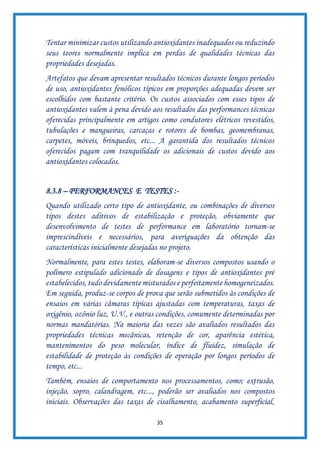 35
Tentar minimizar custos utilizando antioxidantes inadequados ou reduzindo
seus teores normalmente implica em perdas de qualidades técnicas das
propriedades desejadas.
Artefatos que devam apresentar resultados técnicos durante longos períodos
de uso, antioxidantes fenólicos típicos em proporções adequadas devem ser
escolhidos com bastante critério. Os custos associados com esses tipos de
antioxidantes valem à pena devido aos resultados das performances técnicas
oferecidas principalmente em artigos como condutores elétricos revestidos,
tubulações e mangueiras, carcaças e rotores de bombas, geomembranas,
carpetes, móveis, brinquedos, etc... A garantida dos resultados técnicos
oferecidos pagam com tranquilidade os adicionais de custos devido aos
antioxidantes colocados.
8.3.8 – PERFORMANCES E TESTES :-
Quando utilizado certo tipo de antioxidante, ou combinações de diversos
tipos destes aditivos de estabilização e proteção, obviamente que
desenvolvimento de testes de performance em laboratório tornam-se
imprescindíveis e necessários, para averiguações da obtenção das
características inicialmente desejadas no projeto.
Normalmente, para estes testes, elaboram-se diversos compostos usando o
polímero estipulado adicionado de dosagens e tipos de antioxidantes pré
estabelecidos, tudo devidamente misturados e perfeitamente homogeneizados.
Em seguida, produz-se corpos de prova que serão submetidos às condições de
ensaios em várias câmaras típicas ajustadas com temperaturas, taxas de
oxigênio, ozônio luz, U.V., e outras condições, comumente determinadas por
normas mandatórias. Na maioria das vezes são avaliados resultados das
propriedades técnicas mecânicas, retenção de cor, aparência estética,
mantenimentos do peso molecular, índice de fluidez, simulação de
estabilidade de proteção às condições de operação por longos períodos de
tempo, etc...
Também, ensaios de comportamento nos processamentos, como; extrusão,
injeção, sopro, calandragem, etc..., poderão ser avaliados nos compostos
iniciais. Observações das taxas de cisalhamento, acabamento superficial,
 