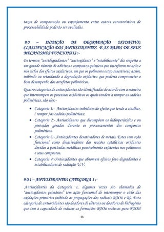 36
taxas de compactação ou esponjamento entre outras características de
processabilidade poderão ser avaliadas.
9.0 – INIBIÇÃO DA DEGRADAÇÃO OXIDATIVA;
CLASSIFICAÇÃO DOS ANTIOXIDANTES E AS BASES DE SEUS
MECANISMOS FUNCIONAIS :-
Os termos; “antidegradantes” “antioxidante” e “estabilizante” diz respeito a
um grande número de aditivos e compostos químicos que interferem na ação e
nos ciclos dos efeitos oxidativos, em que os polímeros estão suscetíveis, assim,
inibindo ou retardando a degradação oxidativa que poderia comprometer o
bom desempenho dos artefatos poliméricos.
Quatro categorias de antioxidantes são identificadas de acordo com a maneira
que interrompem os processos oxidativos os quais tendem a romper as cadeias
poliméricas, são eles:-
• Categoria 1:- Antioxidantes inibidores do efeito que tende a cisalhar,
( romper ) as cadeias poliméricas;
• Categoria 2:- Antioxidantes que decompõem os hidroperóxidos e ou
peróxidos gerados durante os processamentos dos compostos
poliméricos.
• Categoria 3:- Antioxidantes desativadores de metais. Estes tem ação
funcional como desativadores das reações catalíticas oxidantes
devidos a partículas metálicas possivelmente existentes nos polímeros
e seus compostos.
• Categoria 4:-Antioxidantes que absorvem efeitos foto degradantes e
estabilizadores de radiação U.V.
9.0.1 – ANTIOXIDANTES CATEGORIA 1 :-
Antioxidantes da Categoria 1, algumas vezes são chamados de
“antioxidantes primários” tem ação funcional de interromper o ciclo das
oxidações primárias inibindo as propagações dos radicais ROOù e Rù. Esta
categoria de antioxidantes são doadores de elétrons ou doadores de hidrogênio
que tem a capacidade de reduzir as formações ROOù reativas para ROOH
 