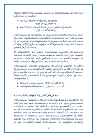 38
radicais hidroperóxidos gerados durante os processamentos dos compostos
poliméricos, ( exemplos );
➢ Tris ( 2,4-di-tert-butylpheyil ) phosphite
{ CAS nº- 31570-04-4 }
➢ Bis ( 2,4-di-tert-butylphenyl ) pentaerytrhitol diphosphite
{ CAS n°- 26741-53-7 }
Antioxidantes de base fosfitos ou os contendo compostos de enxofre são os
tipos mais importantes dos antioxidantes secundários e mais efetivos à ação
da decomposição dos hidroperóxidos. A simples atuação de um antioxidante
do tipo trialkil fosfito decompõem os hidroperóxidos estequiométricamente
gerando fosfatos e alccois.
Os antioxidantes aril fosfitos estericamente bloqueados oferecem uma
adicional atuação como protetor contra os radicais livres que poderiam
provocar a cisão das cadeias poliméricas pois, estes também reagem com
radicais peroxil e alkoxil durante sua atuação antioxidante.
Antioxidantes contendo componentes de enxofre, exemplo; os esteres
tiopropionatos e os ditiolatos de metais, decompõem os hidroperóxidos de
forma catalítica através da qual as moléculas do antioxidante destroem os
hidroperóxidos por meio dos ácidos gerados pelo enxofre, ( algum tipos destes
antioxidantes ).
➢ Distearil thiodipropionate { CAS n°- 693-36-7 }
➢ Dilauryl thiodipropionate { CAS n°- 123-28-4 }
9.0.3 – ANTIOXIDANTES CATEGORIA 3 :-
Antioxidantes Categoria 3; também muito importante a se considerar, com
ação funcional como desativadores de metais que agem, primeiramente
retardando os efeitos das oxidações catalíticas provocadas por resíduos
metálicos contidos no polímeros devido às condições de polimerização e ou,
também, nano ou micro partículas metálicas oriundas das máquinas que
processam os compostos. Estes antioxidantes, desativadores de metais
deverão estar presentes nos compostos poliméricos principalmente nos casos
em que os artefatos finais terão contato com superfícies metálicas,
 