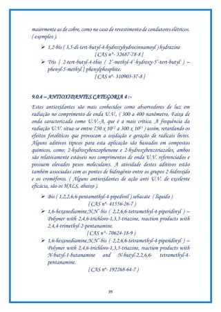 39
maiormente as de cobre, como no caso de revestimento de condutores elétricos.
( exemplos ).
➢ 1,2-bis ( 3,5-di-tert-butyl-4-hydroxyhydrocinnamoyl ) hydrazine
{ CAS n°- 32687-78-8 }
➢ Tris [ 2-tert-butyl-4-thio ( 2’-methyl-4’-hydroxy-5’-tert-butyl ) –
phenyl-5-methyl ] phenylphosphite.
{ CAS nº- 310903-37-8 }
9.0.4 – ANTIOXIDANTES CATEGORIA 4 :-
Estes antioxidantes são mais conhecidos como absorvedores de luz em
radiação no comprimento de onda U.V., ( 300 a 400 nanômetro, Faixa de
onda caracterizada como U.V.-A, que é a mais crítica. A frequência da
radiação U.V. situa-se emtre 750 x 1012 a 300 x 1015 ) assim, retardando os
efeitos fotolíticos que provocam a oxidação e geração de radicais livres.
Alguns aditivos típicos para esta aplicação são baseados em compostos
químicos, como; 2-hydroxybenzophenone e 2-hydroxybenztriazoles, ambos
são relativamente estáveis nos comprimentos de onda U.V. referenciados e
possuem elevados pesos moleculares. A atividade destes aditivos estão
também associadas com as pontes de hidrogênio entre os grupos 2-hidroxido
e os cromóforos. ( Alguns antioxidantes de ação anti U.V. de excelente
eficácia, são os HALS, abaixo ).
➢ Bis ( 1,2,2,6,6-pentamethyl-4-pipedinil ) sebacate ( líquido )
{ CAS nº- 41556-26-7 )
➢ 1,6-hexanediamine,N,N’-bis ( 2,2,6,6-tetramethyl-4-piperidinyl ) –
Polymer with 2,4,6-trichloro-1,3,5-triazine, reaction products with
2,4,4-trimethyl-2-pentanamine.
{ CAS n°- 70624-18-9 )
➢ 1,6-hexanediamine,N,N’-bis ( 2,2,6,6-tetramethyl-4-piperidinyl ) –
Polymer with 2,4,6-trichloro-1,3,5-triazine, reaction products with
N-butyl-1-butanamine and N-butyl-2,2,6,6- tetramethyl-4-
pentanamine.
{ CAS nº- 192268-64-7 )
 