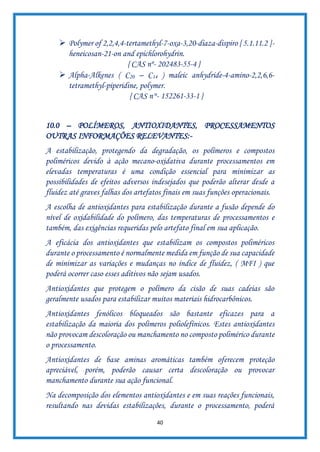 40
➢ Polymer of 2,2,4,4-tertamethyl-7-oxa-3,20-diaza-dispiro [ 5.1.11.2 ]-
heneicosan-21-on and epichlorohydrin.
{ CAS nº- 202483-55-4 }
➢ Alpha-Alkenes ( C20 – C14 ) maleic anhydride-4-amino-2,2,6,6-
tetramethyl-piperidine, polymer.
{ CAS n°- 152261-33-1 }
10.0 – POLÍMEROS, ANTIOXIDANTES, PROCESSAMENTOS
OUTRAS INFORMAÇÕES RELEVANTES:-
A estabilização, protegendo da degradação, os polímeros e compostos
poliméricos devido à ação mecano-oxidativa durante processamentos em
elevadas temperaturas é uma condição essencial para minimizar as
possibilidades de efeitos adversos indesejados que poderão alterar desde a
fluidez até graves falhas dos artefatos finais em suas funções operacionais.
A escolha de antioxidantes para estabilização durante a fusão depende do
nível de oxidabilidade do polímero, das temperaturas de processamentos e
também, das exigências requeridas pelo artefato final em sua aplicação.
A eficácia dos antioxidantes que estabilizam os compostos poliméricos
durante o processamento é normalmente medida em função de sua capacidade
de minimizar as variações e mudanças no índice de fluidez, ( MFI ) que
poderá ocorrer caso esses aditivos não sejam usados.
Antioxidantes que protegem o polímero da cisão de suas cadeias são
geralmente usados para estabilizar muitos materiais hidrocarbônicos.
Antioxidantes fenólicos bloqueados são bastante eficazes para a
estabilização da maioria dos polímeros poliolefínicos. Estes antioxidantes
não provocam descoloração ou manchamento no composto polimérico durante
o processamento.
Antioxidantes de base aminas aromáticas também oferecem proteção
apreciável, porém, poderão causar certa descoloração ou provocar
manchamento durante sua ação funcional.
Na decomposição dos elementos antioxidantes e em suas reações funcionais,
resultando nas devidas estabilizações, durante o processamento, poderá
 