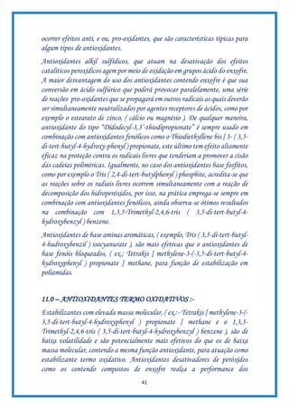 41
ocorrer efeitos anti, e ou, pro-oxidantes, que são características típicas para
algum tipos de antioxidantes.
Antioxidantes alkil sulfídicos, que atuam na desativação dos efeitos
catalíticos peroxídicos agem por meio de oxidação em grupos ácido do enxofre.
A maior desvantagem do uso dos antioxidantes contendo enxofre é que sua
conversão em ácido sulfúrico que poderá provocar paralelamente, uma série
de reações pro-oxidantes que se propagará em outros radicais as quais deverão
ser simultaneamente neutralizados por agentes receptores de ácidos, como por
exemplo o estearato de zinco, ( cálcio ou magnésio ). De qualquer maneira,
antioxidante do tipo “Didodecyl-3,3’-thiodipropionate” é sempre usado em
combinação com antioxidantes fenólicos como o Thiodiethyllene bis [ 3- ( 3,5-
di-tert-butyl-4-hydroxy-phenyl ) propionate, este último tem efeito altamente
eficaz na proteção contra os radicais livres que tenderiam a promover a cisão
das cadeias poliméricas. Igualmente, no caso dos antioxidantes base fosfitos,
como por exemplo o Tris ( 2,4-di-tert-butylphenyl ) phosphite, acredita-se que
as reações sobre os radiais livres ocorrem simultaneamente com a reação de
decomposição dos hidroperóxidos, por isso, na prática emprega-se sempre em
combinação com antioxidantes fenólicos, ainda observa-se ótimos resultados
na combinação com 1,3,5-Trimethyl-2,4,6-tris ( 3,5-di-tert-butyl-4-
hydroxybenzyl ) benzene.
Antioxidantes de base aminas aromáticas, ( exemplo, Tris ( 3,5-di-tert-butyl-
4-hudroxybenzil ) isocyanurate ), são mais efetivas que o antioxidantes de
base fenóis bloqueados, ( ex.; Tetrakis [ methylene-3-(-3,5-di-tert-butyl-4-
hydroxyphenyl ) propionate ] methane, para função de estabilização em
poliamidas.
11.0 – ANTIOXIDANTES TERMO OXIDATIVOS :-
Estabilizantes com elevada massa molecular, ( ex.:- Tetrakis [ methylene-3-(-
3,5-di-tert-butyl-4-hydroxyphenyl ) propionate ] methane e o 1,3,5-
Trimethyl-2,4,6-tris ( 3,5-di-tert-butyl-4-hydroxybenzyl ) benzene ), são de
baixa volatilidade e são potencialmente mais efetivos do que os de baixa
massa molecular, contendo a mesma função antioxidante, para atuação como
estabilizante termo oxidativo. Antioxidantes desativadores de peróxidos
como os contendo compostos de enxofre realça a performance dos
 