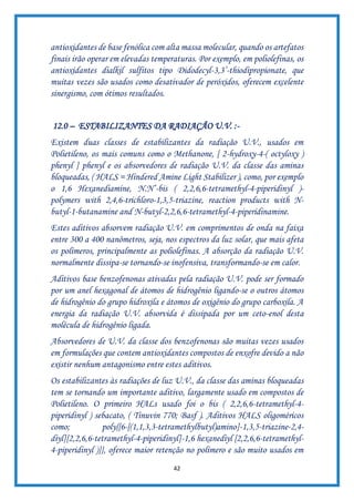 42
antioxidantes de base fenólica com alta massa molecular, quando os artefatos
finais irão operar em elevadas temperaturas. Por exemplo, em poliolefinas, os
antioxidantes dialkil sulfitos tipo Didodecyl-3,3’-thiodipropionate, que
muitas vezes são usados como desativador de peróxidos, oferecem excelente
sinergismo, com ótimos resultados.
12.0 – ESTABILIZANTES DA RADIAÇÃO U.V. :-
Existem duas classes de estabilizantes da radiação U.V., usados em
Polietileno, os mais comuns como o Methanone, [ 2-hydroxy-4-( octyloxy )
phenyl ] phenyl e os absorvedores de radiação U.V. da classe das aminas
bloqueadas, ( HALS = Hindered Amine Light Stabilizer ), como, por exemplo
o 1,6 Hexanediamine, N.N’-bis ( 2,2,6,6-tetramethyl-4-piperidinyl )-
polymers with 2,4,6-trichloro-1,3,5-triazine, reaction products with N-
butyl-1-butanamine and N-butyl-2,2,6,6-tetramethyl-4-piperidinamine.
Estes aditivos absorvem radiação U.V. em comprimentos de onda na faixa
entre 300 a 400 nanômetros, seja, nos espectros da luz solar, que mais afeta
os polímeros, principalmente as poliolefinas. A absorção da radiação U.V.
normalmente dissipa-se tornando-se inofensiva, transformando-se em calor.
Aditivos base benzofenonas ativadas pela radiação U.V. pode ser formado
por um anel hexagonal de átomos de hidrogênio ligando-se o outros átomos
de hidrogênio do grupo hidroxila e átomos de oxigênio do grupo carboxila. A
energia da radiação U.V. absorvida é dissipada por um ceto-enol desta
molécula de hidrogênio ligada.
Absorvedores de U.V. da classe dos benzofenonas são muitas vezes usados
em formulações que contem antioxidantes compostos de enxofre devido a não
existir nenhum antagonismo entre estes aditivos.
Os estabilizantes às radiações de luz U.V., da classe das aminas bloqueadas
tem se tornando um importante aditivo, largamente usado em compostos de
Polietileno. O primeiro HALs usado foi o bis ( 2,2,6,6-tetramethyl-4-
piperidinyl ) sebacato, ( Tinuvin 770; Basf ). Aditivos HALS oligoméricos
como; poly{[6-[(1,1,3,3-tetramethylbutyl)amino]-1,3,5-triazine-2,4-
diyl][2,2,6,6-tetramethyl-4-piperidinyl]-1,6 hexanediyl [2,2,6,6-tetramethyl-
4-piperidinyl )]}, oferece maior retenção no polímero e são muito usados em
 