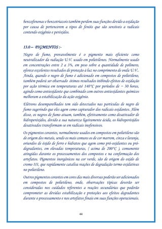 44
benzofenonas e benzotriazois também perdem suas funções devido a oxidação
por causa de pertencerem a tipos de fenóis que são sensíveis a radicais
contendo oxigênio e peróxidos.
13.0 – PIGMENTOS :-
Negro de fumo, provavelmente é o pigmento mais eficiente como
neutralizador da radiação U.V. usado em polietilenos. Normalmente usado
em concentrações entre 2 a 3%, em peso sobre a quantidade de polímero,
oferece excelentes resultados de proteção à luz no comprimento de onda U.V..
Ainda, quando o negro de fumo é adicionado em compostos de polietileno,
também poderá ser observado ótimos resultados inibindo efeitos de oxidação
por ação térmica em temperaturas até 140°C por períodos de ~ 30 horas,
agindo como antioxidante que combinado com outros antioxidantes químicos
melhoram a estabilização da ação oxigênio.
Elétrons desemparelhados tem sido detectados nas partículas de negro de
fumo sugerindo que eles agem como capturador dos radicais oxidantes. Além
disso, os negros de fumo atuam, também, efetivamente como desativador de
hidroperóxidos, devido a sua natureza ligeiramente ácida, os hidroperóxidos
desativados transformam-se em radicais inofensivos.
Os pigmentos corantes, normalmente usados em compostos em polietileno são
de origem dos metais, sendo os mais comuns os de cor marrom, cinza e laranja,
oriundos de óxido de ferro e hidratos que agem como pró-oxidantes ou pró-
degradantes, em elevadas temperaturas, ( acima de 200°C ), comumente
atingidas durante os processamentos dos compostos e na conformação dos
artefatos. Pigmentos inorgânicos na cor verde, são de origem do oxido de
cromo III, que rapidamente catalisa reações de degradação termo oxidativas
no polietileno.
Outros pigmentos corantes em cores das mais diversas poderão ser adicionados
em compostos de polietileno, onde, observações típicas deverão ser
consideradas nos cuidados referentes a reações secundárias que poderão
comprometer as devidas estabilização e proteções aos efeitos degradantes
durante o processamento e nos artefatos finais em suas funções operacionais.
 
