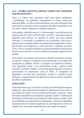 45
14.0 – OUTROS ADITIVOS COMUNS USADOS EM COMPOSTOS
COM POLIETILENO :-
Sílica, é o aditivo mais comumente usado como agente antibloqueio,
( antiblocking ) em polietileno, principalmente as resinas usadas para
fabricação filmes. As sílicas usadas normalmente são terras diatomáceas que
criam micros revestimentos sobre as superfícies dos filmes de polietileno e com
isso reduz a adesão e bloqueio nas superfícies adjacentes.
Eurocamidas, conhecidas como cis-1,3-docosenamida, é um ácido graxo base
amida do tipo CH3-(CH2)7-CH=CH-(CH2)11-CO-NH2 , comumente usada em
polietileno para produzir, na superfície de filmes, uma micro película
deslizante. A eurocamida é incompatível com o polietileno, então ocorre a
migração para a superfície do filme no período de aproximadamente 24 horas,
funcionando como lubrificante e assim reduzindo o coeficiente de fricção,
( COF ), entre as superfícies de filmes em contato permitindo um deslizamento
bastante suave entre elas e com isso a melhora nas operações seguintes do uso
do filme.
Eurocamida é um composto com estrutura molecular insaturada, portanto,
susceptível à oxidação. A oxidação da eurocamida pode ocorrer depois dela
incorporada ao polímero, durante a estocagem em temperatura ambiente.
Esta degradação conduz a um amarelamento devido a radicais nitrilo
existentes no produto. Também, a eurocamida poderá degradar-se durante o
processamento em temperaturas acima de 200°C. A consequência da
degradação é um forte odor característico, no filme é a redução da ação
deslizante e comprometimento da aplicação de pinturas sobre as superfícies
dos filmes em polietileno.
CONCLUSÃO :-
Muito importante é que, ao se iniciar os estudos para elaboração de compostos
poliméricos, sejam rigorosamente avaliadas as informações técnicas sobre as
necessidades do artefato em suas condições operacionais. A partir de então,
determinar qual polímero mais adequado. Seguindo, verificar a elaboração de
formulações considerando os processamentos tendo em pauta, também, todas
as possibilidades que poderão provocar degradações. A proteção à degradação
do produto final, sem dúvida é igualmente de suma importância e deverá ser
cuidada com o mesmo rigor despendido para todo projeto do composto.
 