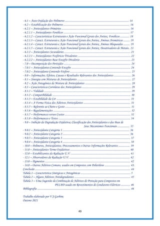 49
- 6.1 – Auto Oxidação dos Polímeros .......................................................................................... 14
- 6.2 – Estabilização dos Polímeros ............................................................................................. 16
- 6.2.1 – Antioxidantes Primários ................................................................................................ 16
- 6.2.1.1 – Antioxidantes Fenólicos ............................................................................................. 17
- 6.2.1.2 – Características Estruturais e Ação Funcional Gerais dos Antiox. Fenólicos ............. 18
- 6.2.1.3 – Caract. Estruturais e Ação Funcional Gerais dos Antiox. Aminas Aromáticas ......... 19
- 6.2.1.4 – Caract. Estruturais e Ação Funcional Gerais dos Antiox. Aminas Bloqueadas ......... 19
- 6.2.1.5 – Caract. Estruturais e Ação Funcional Gerais dos Antiox. Desativadores de Metais.. 21
- 6.2.2 – Antioxidantes Secundários ............................................................................................. 21
- 6.2.2.1 – Antioxidantes Fosfóricos Trivalentes .......................................................................... 22
- 6.2.2.2 – Antioxidantes Base Enxofre Divalente ....................................................................... 23
- 7.0 – Decomposição dos Peróxidos .............................................................................................. 24
- 7.0.1 – Antioxidantes Contendo Enxofre ................................................................................... 24
- 7.0.2 – Antioxidante Contendo Fósforo ...................................................................................... 25
- 8.0 – Informações, Efeitos, Causas e Resultados Relevantes dos Antioxidantes ........................ 26
- 8.1 – Sinergia com Misturas de Antioxidantes ............................................................................ 27
- 8.2 – Ação Antagônica da Mistura de Antioxidantes ................................................................. 28
- 8.3 – Características Correlatas dos Antioxidantes ..................................................................... 29
- 8.3.1 – Validade .......................................................................................................................... 29
- 8.3.2 – Compatibilidade .............................................................................................................. 30
- 8.3.3 – Estabilidade da Cor ........................................................................................................ 31
- 8.3.4 – A Forma Física dos Aditivos Antioxidantes .................................................................. 31
- 8.3.5 – Referente ao Cheiro e Gosto ............................................................................................ 31
- 8.3.6 – Regulamentações ............................................................................................................. 32
- 8.3.7 – Performances versos Custos ............................................................................................ 32
- 8.3.8 – Performances e Testes ..................................................................................................... 34
- 9.0 – Inibição da Degradação Oxidativa; Classificação dos Antioxidantes e das Base de
Seus Mecanismos Funcionais ................. 35
- 9.0.1 – Antioxidante Categoria 1 .............................................................................................. 36
- 9.0.2 – Antioxidante Categoria 2 .............................................................................................. 36
- 9.0.3 – Antioxidante Categoria 3 ............................................................................................... 37
- 9.0.4 – Antioxidante Categoria 4 ............................................................................................... 38
- 10.0 – Polímeros, Antioxidantes, Processamentos e Outras Informações Relevantes ................ 39
- 11.0 – Antioxidantes Termo Oxidativos .................................................................................... 40
- 12.0 – Estabilizantes da Radiação U,V. ................................................................................... 41
- 12.1 – Absorvedores da Radiação U.V. ..................................................................................... 42
- 13.0 – Pigmentos ........................................................................................................................ 42
- 14.0 – Outros Aditivos Comuns, usados em Compostos com Polietileno .................................... 43.
Conclusão ...................................................................................................................................... 44
Tabela 1 – Característica Sinérgicas e Antagônicas ...................................................................... 5
Tabela 2 – Alguns Aditivos Antidegradantes ............................................................................... 45
Tabela 3 – Uma Sugestão da Combinação de Aditivos de Proteção para Compostos em
PELBD usado em Revestimentos de Condutores Elétricos ............. 46
Bibliografia ................................................................................................................................... 46
Trabalho elaborado por V.J.Garbim;
Outono 2021
 