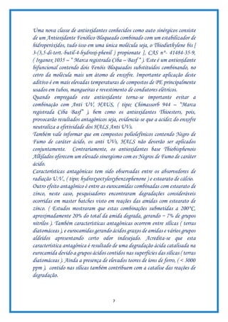 7
Uma nova classe de antioxidantes conhecidos como auto sinérgicos consiste
de um Antioxidante Fenólico Bloqueado combinado com um estabilizador de
hidroperóxidos, tudo isso em uma única molécula seja, o Thiodiethylene bis [
3-(3,5-di-tert.-butil-4-hydroxi-phenil ) propionate ], CAS n°- 41484-35-9,
( Irganox 1035 – “ Marca registrada Ciba – Basf “ ). Este é um antioxidante
bifuncional contendo dois Fenóis Bloqueados substituídos combinando, no
cetro da molécula mais um átomo de enxofre. Importante aplicação deste
aditivo é em mais elevadas temperaturas de compostos de PE principalmente
usados em tubos, mangueiras e revestimento de condutores elétricos.
Quando empregado este antioxidante torna-se importante evitar a
combinação com Anti UV, HAUS, ( tipo; Chimassorb 944 – “Marca
registrada Ciba Basf” ), bem como os antioxidantes Thioesters, pois,
provocarão resultados antagônicos seja, evidencia-se que a acidez do enxofre
neutraliza a efetividade dos HALS Anti UVs.
Também vale informar que em compostos poliolefínicos contendo Negro de
Fumo de caráter ácido, os anti UVs, HALS não deverão ser aplicados
conjuntamente. Contrariamente, os antioxidantes base Thiobisphenois
Alkilados oferecem um elevado sinergismo com os Negros de Fumo de caráter
ácido.
Características antagônicas tem sido observadas entre os absorvedores de
radiação U.V., ( tipo; hydroxyoctyloxybenzophenone ) e estearato de cálcio.
Outro efeito antagônico é entre as eurocamidas combinadas com estearato de
zinco, neste caso, pesquisadores encontraram degradações consideráveis
ocorridas em master batches visto em reações das amidas com estearato de
zinco. ( Estudos mostraram que estas combinações submetidas a 200°C,
aproximadamente 20% do total da amida degrada, gerando ~ 7% de grupos
nitrilos ). Também características antagônicas ocorrem entre sílicas ( terras
diatomáceas ), e eurocamidas gerando ácidos graxos de amidas e vários grupos
aldeídos apresentando certo odor indesejado. Acredita-se que esta
característica antagônica é resultado de uma degradação ácida catalisada na
eurocamida devido a grupos ácidos contidos nas superfícies das sílicas ( terras
diatomáceas ). Ainda a presença de elevados teores de íons de ferro, ( < 3000
ppm ), contido nas sílicas também contribuem com a catalise das reações de
degradação.
 