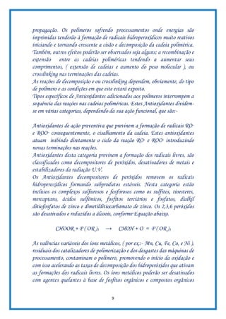 9
propagação. Os polímeros sofrendo processamentos onde energias são
imprimidas tenderão à formação de radicais hidroperoxídicos muito reativos
iniciando e tornando crescente a cisão e decomposição da cadeia polimérica.
Também, outros efeitos poderão ser observados seja alguns; a recombinação e
extensão entre as cadeias poliméricas tendendo a aumentar seus
comprimentos, ( extensão de cadeias e aumento do peso molecular ), ou
crosslinking nas terminações das cadeias.
As reações de decomposição e ou crosslinking dependem, obviamente, do tipo
de polímero e as condições em que este estará exposto.
Tipos específicos de Antioxidantes adicionados aos polímeros interrompem a
sequência das reações nas cadeias poliméricas. Estes Antioxidantes dividem-
se em várias categorias, dependendo da sua ação funcional, que são:-
Antioxidantes de ação preventiva que previnem a formação de radicais RO·
e ROO· consequentemente, o cisalhamento da cadeia. Estes antioxidantes
atuam inibindo diretamente o ciclo da reação RO· e ROO· introduzindo
novas terminações nas reações.
Antioxidantes desta categoria previnem a formação dos radicais livres, são
classificados como decompositores de peróxidos, desativadores de metais e
estabilizadores da radiação U.V.
Os Antioxidantes decompositores de peróxidos removem os radicais
hidroperoxídicos formando subprodutos estáveis. Nesta categoria estão
inclusos os complexos sulfurosos e fosforosos como os sulfitos, tioesteres,
mercaptans, ácidos sulfônicos, fosfitos terciários e fosfatos, dialkil
ditiofosfatos de zinco e dimetilditiocarbamato de zinco. Os 2,3,6 peróxidos
são desativados e reduzidos a álcoois, conforme Equação abaixo.
CHOOR + P ( OR )3 → CHOH + O = P ( OR )3
As valências variáveis dos íons metálicos, ( por ex.:- Mn, Cu, Fe, Co, e Ni ),
residuais dos catalizadores de polimerização e dos desgastes das máquinas de
processamento, contaminam o polímero, promovendo o início da oxidação e
com isso acelerando as taxas de decomposição dos hidroperóxidos que ativam
as formações dos radicais livres. Os íons metálicos poderão ser desativados
com agentes quelantes à base de fosfitos orgânicos e compostos orgânicos
 