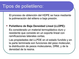 Tipos de polietileno: El proceso de obtención del HDPE se hace mediante la polimeración del etileno a baja presión. Polietileno de Baja Densidad Lineal (LLDPE): Es considerado un material termoplástico duro y resistente que consiste en un soporte lineal con ramificaciones laterales cortas.  Las propiedades del LLPDE en el estado fundido y en la parte terminada son funciones del peso molecular, la distribución de pesos moleculares, DRM, y de la densidad de la resina.  