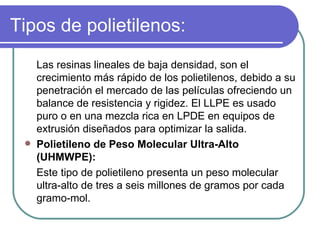 Tipos de polietilenos: Las resinas lineales de baja densidad, son el crecimiento más rápido de los polietilenos, debido a su penetración el mercado de las películas ofreciendo un balance de resistencia y rigidez. El LLPE es usado puro o en una mezcla rica en LPDE en equipos de extrusión diseñados para optimizar la salida. Polietileno de Peso Molecular Ultra-Alto (UHMWPE): Este tipo de polietileno presenta un peso molecular ultra-alto de tres a seis millones de gramos por cada gramo-mol.  