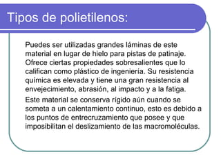 Tipos de polietilenos: Puedes ser utilizadas grandes láminas de este material en lugar de hielo para pistas de patinaje.   Ofrece ciertas propiedades sobresalientes que lo califican como plástico de ingeniería. Su resistencia química es elevada y tiene una gran resistencia al envejecimiento, abrasión, al impacto y a la fatiga.  Este material se conserva rígido aún cuando se someta a un calentamiento continuo, esto es debido a los puntos de entrecruzamiento que posee y que imposibilitan el deslizamiento de las macromoléculas. 