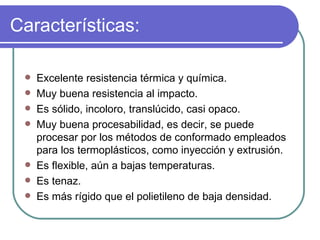 Características: Excelente resistencia térmica y química. Muy buena resistencia al impacto. Es sólido, incoloro, translúcido, casi opaco. Muy buena procesabilidad, es decir, se puede procesar por los métodos de conformado empleados para los termoplásticos, como inyección y extrusión. Es flexible, aún a bajas temperaturas. Es tenaz. Es más rígido que el polietileno de baja densidad. 