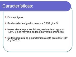 Características: Es muy ligero. Su densidad es igual o menor a 0.952 g/cm3. No es atacado por los ácidos, resistente al agua a 100ºC y a la mayoría de los disolventes ordinarios. Su temperatura de ablandamiento está entre los 130º C y 140º C. 