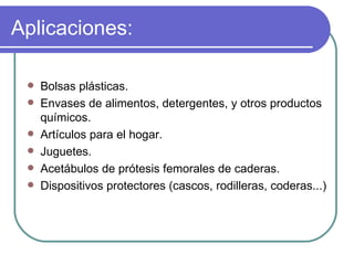 Aplicaciones: Bolsas plásticas. Envases de alimentos, detergentes, y otros productos químicos. Artículos para el hogar. Juguetes. Acetábulos de prótesis femorales de caderas. Dispositivos protectores (cascos, rodilleras, coderas...) 